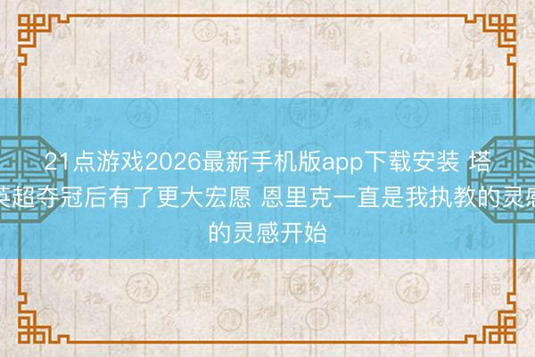 21点游戏2026最新手机版app下载安装 塔帅：英超夺冠后有了更大宏愿 恩里克一直是我执教的灵感开始