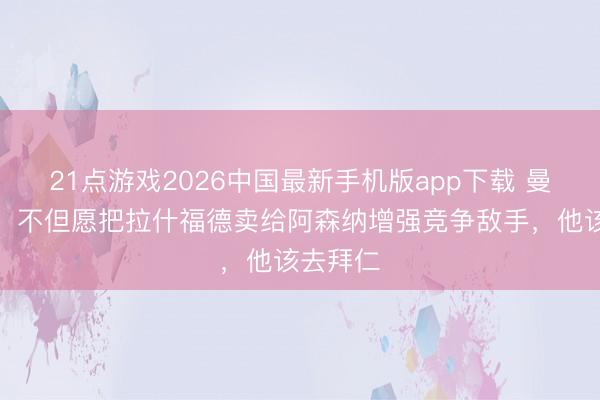 21点游戏2026中国最新手机版app下载 曼联跟队：不但愿把拉什福德卖给阿森纳增强竞争敌手，他该去拜仁