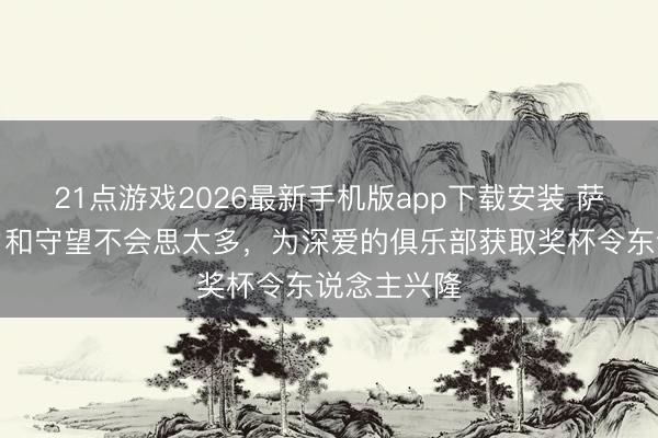 21点游戏2026最新手机版app下载安装 萨卡：对压力和守望不会思太多，为深爱的俱乐部获取奖杯令东说念主兴隆
