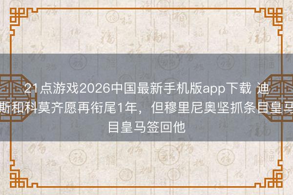 21点游戏2026中国最新手机版app下载 迪马:帕斯和科莫齐愿再衔尾1年,但穆里尼奥坚抓条目皇马签回他