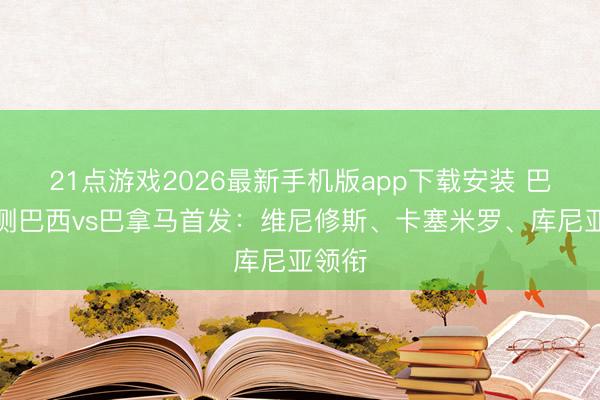 21点游戏2026最新手机版app下载安装 巴媒预测巴西vs巴拿马首发：维尼修斯、卡塞米罗、库尼亚领衔