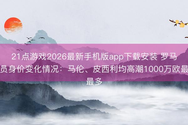 21点游戏2026最新手机版app下载安装 罗马球员身价变化情况:马伦、皮西利均高潮1000万欧最多
