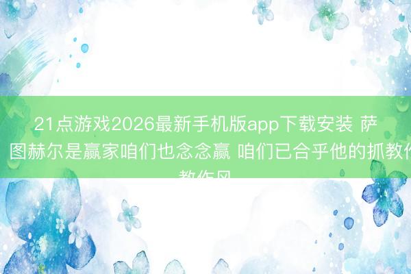 21点游戏2026最新手机版app下载安装 萨卡:图赫尔是赢家咱们也念念赢 咱们已合乎他的抓教作风