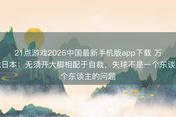 21点游戏2026中国最新手机版app下载 万项谈决战日本：无须开大脚相配于自裁，失球不是一个东谈主的问题