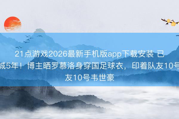 21点游戏2026最新手机版app下载安装 已遵循蓉城5年！博主晒罗慕洛身穿国足球衣，印着队友10号韦世豪