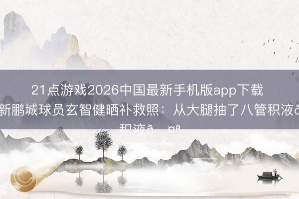 21点游戏2026中国最新手机版app下载 深圳新鹏城球员玄智健晒补救照:从大腿抽了八管积液🤪