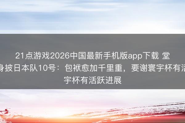 21点游戏2026中国最新手机版app下载 堂安律谈身披日本队10号：包袱愈加千里重，要谢寰宇杯有活跃进展