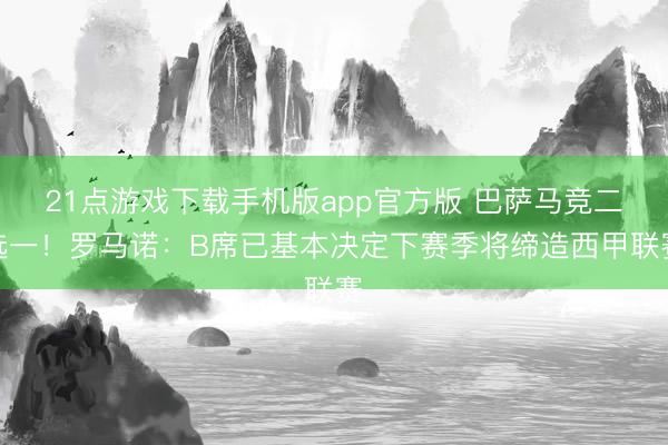 21点游戏下载手机版app官方版 巴萨马竞二选一！罗马诺：B席已基本决定下赛季将缔造西甲联赛