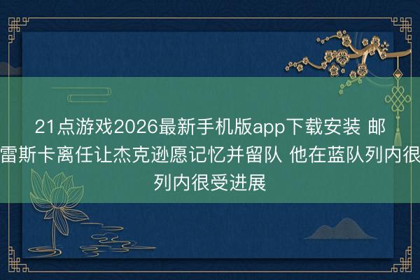 21点游戏2026最新手机版app下载安装 邮报：马雷斯卡离任让杰克逊愿记忆并留队 他在蓝队列内很受进展