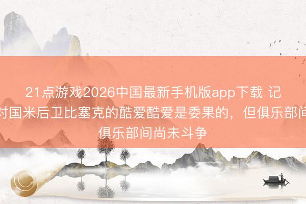 21点游戏2026中国最新手机版app下载 记者：拜仁对国米后卫比塞克的酷爱酷爱是委果的，但俱乐部间尚未斗争
