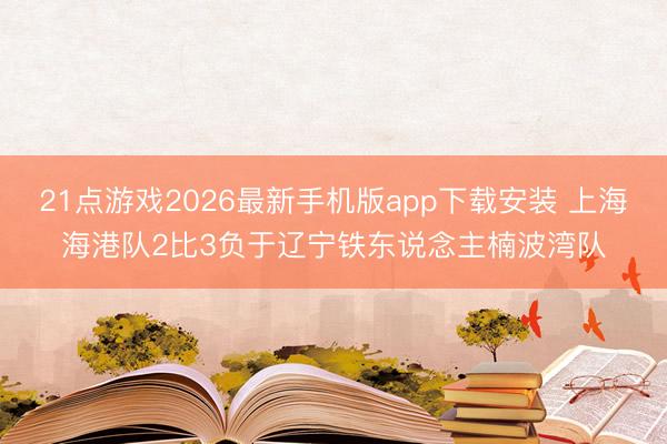 21点游戏2026最新手机版app下载安装 上海海港队2比3负于辽宁铁东说念主楠波湾队