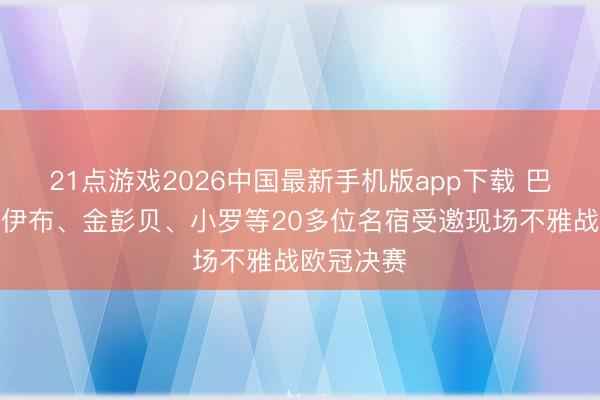 21点游戏2026中国最新手机版app下载 巴黎官方：伊布、金彭贝、小罗等20多位名宿受邀现场不雅战欧冠决赛