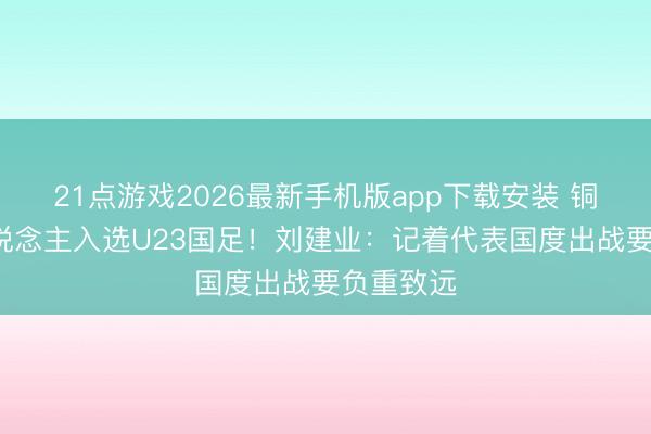 21点游戏2026最新手机版app下载安装 铜梁龙5东说念主入选U23国足！刘建业：记着代表国度出战要负重致远