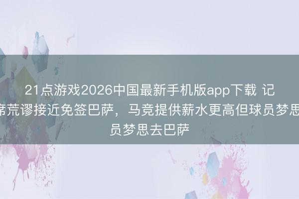 21点游戏2026中国最新手机版app下载 记者:B席荒谬接近免签巴萨,马竞提供薪水更高但球员梦思去巴萨