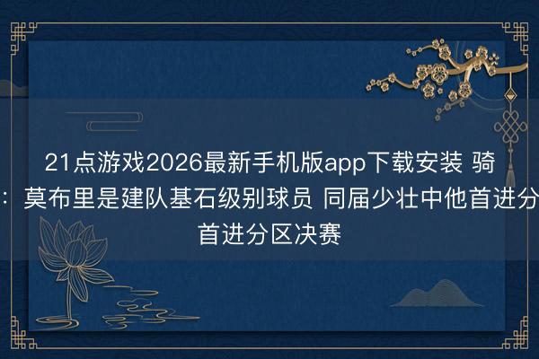 21点游戏2026最新手机版app下载安装 骑士总裁：莫布里是建队基石级别球员 同届少壮中他首进分区决赛