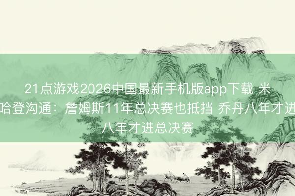 21点游戏2026中国最新手机版app下载 米切尔为哈登沟通：詹姆斯11年总决赛也抵挡 乔丹八年才进总决赛