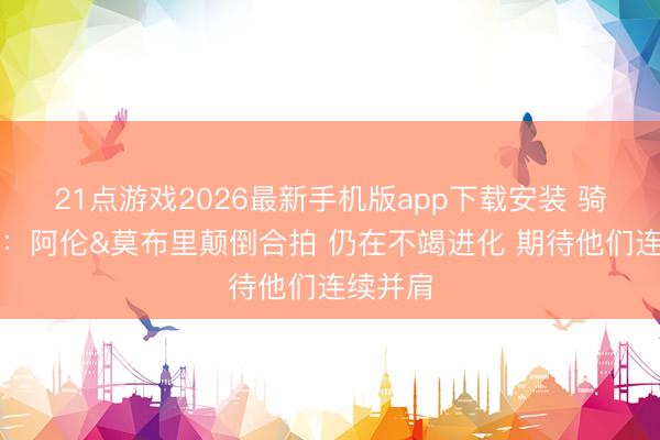 21点游戏2026最新手机版app下载安装 骑士总裁：阿伦&莫布里颠倒合拍 仍在不竭进化 期待他们连续并肩