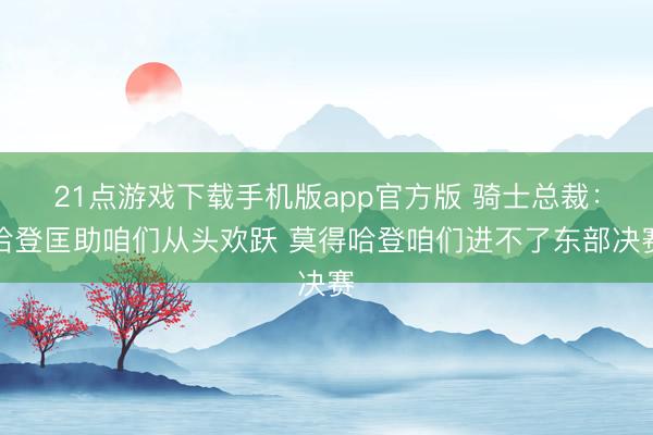 21点游戏下载手机版app官方版 骑士总裁：哈登匡助咱们从头欢跃 莫得哈登咱们进不了东部决赛