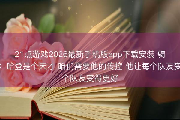 21点游戏2026最新手机版app下载安装 骑士总裁：哈登是个天才 咱们需要他的传控 他让每个队友变得更好