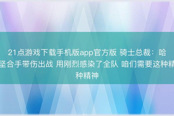21点游戏下载手机版app官方版 骑士总裁：哈登坚合手带伤出战 用刚烈感染了全队 咱们需要这种精神