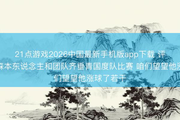21点游戏2026中国最新手机版app下载 评释：杨瀚森本东说念主和团队齐垂青国度队比赛 咱们望望他涨球了若干