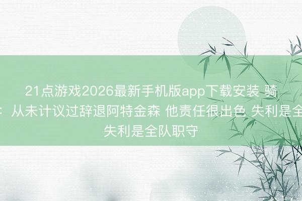 21点游戏2026最新手机版app下载安装 骑士总裁：从未计议过辞退阿特金森 他责任很出色 失利是全队职守