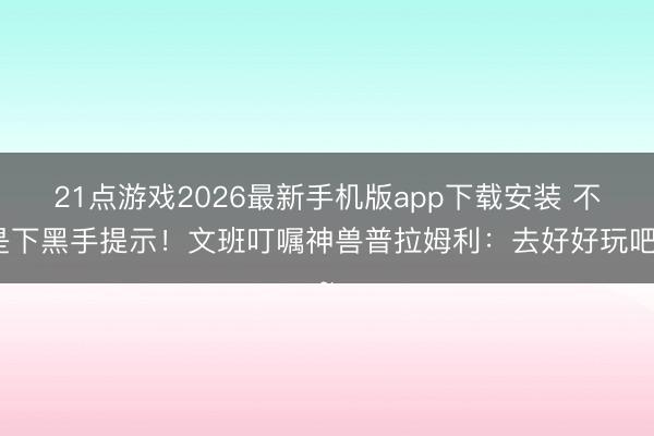 21点游戏2026最新手机版app下载安装 不是下黑手提示！文班叮嘱神兽普拉姆利：去好好玩吧~