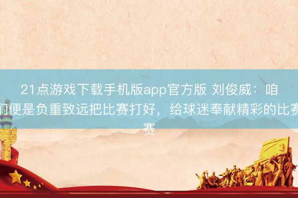 21点游戏下载手机版app官方版 刘俊威：咱们便是负重致远把比赛打好，给球迷奉献精彩的比赛