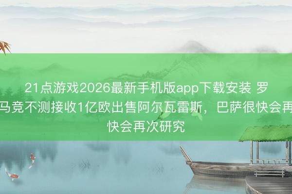 21点游戏2026最新手机版app下载安装 罗马诺：马竞不测接收1亿欧出售阿尔瓦雷斯，巴萨很快会再次研究