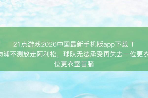 21点游戏2026中国最新手机版app下载 TA：利物浦不测放走阿利松，球队无法承受再失去一位更衣室首脑