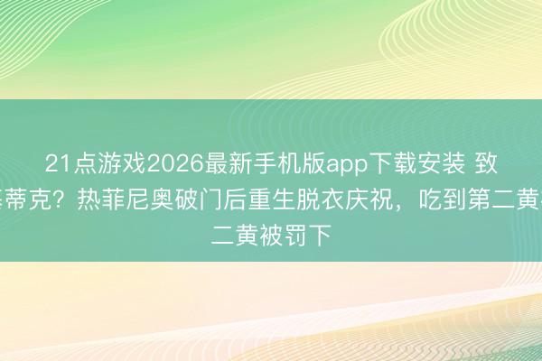 21点游戏2026最新手机版app下载安装 致意埃基蒂克？热菲尼奥破门后重生脱衣庆祝，吃到第二黄被罚下