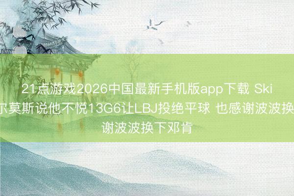 21点游戏2026中国最新手机版app下载 Skip：查尔莫斯说他不悦13G6让LBJ投绝平球 也感谢波波换下邓肯