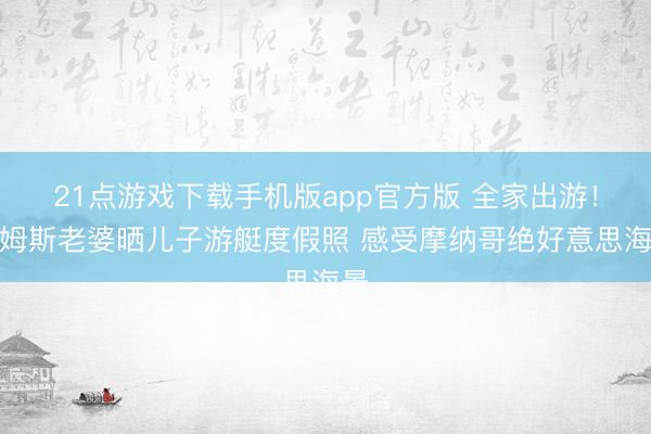 21点游戏下载手机版app官方版 全家出游！詹姆斯老婆晒儿子游艇度假照 感受摩纳哥绝好意思海景