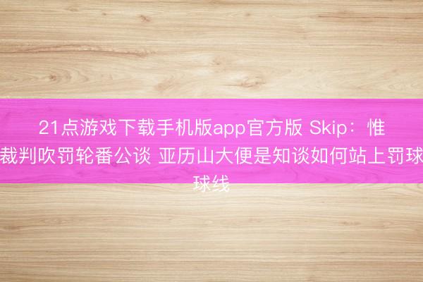 21点游戏下载手机版app官方版 Skip：惟有裁判吹罚轮番公谈 亚历山大便是知谈如何站上罚球线