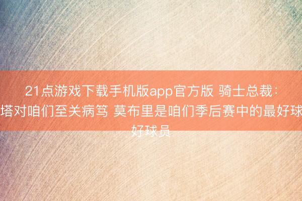 21点游戏下载手机版app官方版 骑士总裁：双塔对咱们至关病笃 莫布里是咱们季后赛中的最好球员