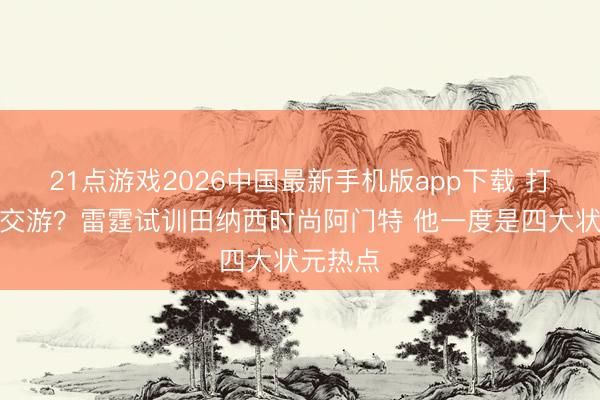 21点游戏2026中国最新手机版app下载 打包朝上交游？雷霆试训田纳西时尚阿门特 他一度是四大状元热点