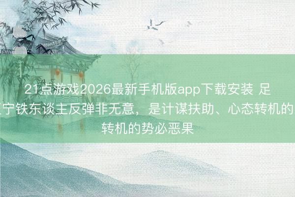 21点游戏2026最新手机版app下载安装 足球报：辽宁铁东谈主反弹非无意，是计谋扶助、心态转机的势必恶果