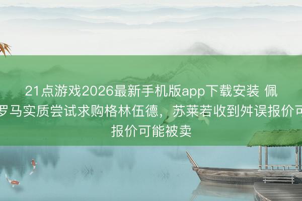 21点游戏2026最新手机版app下载安装 佩杜拉:罗马实质尝试求购格林伍德,苏莱若收到舛误报价可能被卖