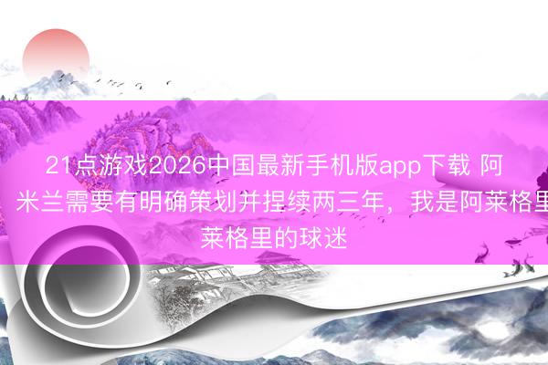 21点游戏2026中国最新手机版app下载 阿比亚蒂：米兰需要有明确策划并捏续两三年，我是阿莱格里的球迷