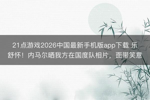 21点游戏2026中国最新手机版app下载 乐舒怀！内马尔晒我方在国度队相片，面带笑意