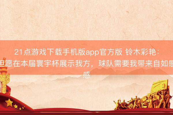 21点游戏下载手机版app官方版 铃木彩艳:但愿在本届寰宇杯展示我方,球队需要我带来自如感
