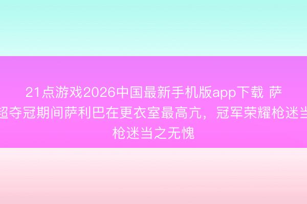21点游戏2026中国最新手机版app下载 萨卡：英超夺冠期间萨利巴在更衣室最高亢，冠军荣耀枪迷当之无愧