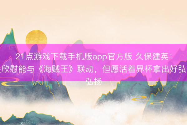 21点游戏下载手机版app官方版 久保建英：很欣慰能与《海贼王》联动，但愿活着界杯拿出好弘扬