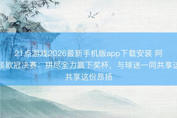21点游戏2026最新手机版app下载安装 阿尔特塔谈欧冠决赛:拼尽全力赢下奖杯,与球迷一同共享这份昂扬