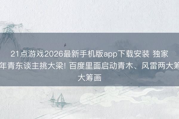 21点游戏2026最新手机版app下载安装 独家|推年青东谈主挑大梁! 百度里面启动青木、风雷两大筹画