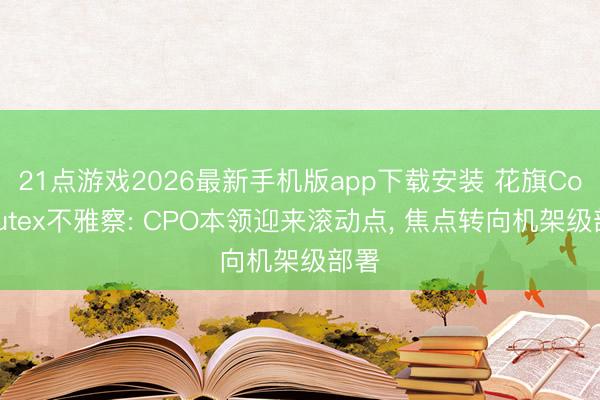 21点游戏2026最新手机版app下载安装 花旗Computex不雅察: CPO本领迎来滚动点, 焦点转向机架级部署
