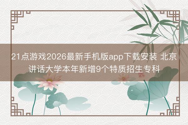 21点游戏2026最新手机版app下载安装 北京讲话大学本年新增9个特质招生专科