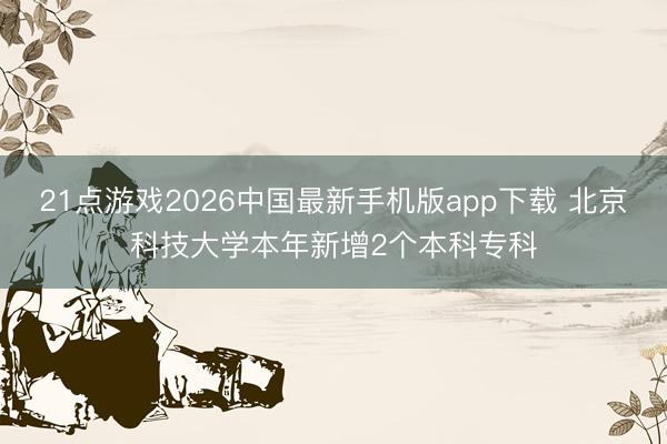 21点游戏2026中国最新手机版app下载 北京科技大学本年新增2个本科专科