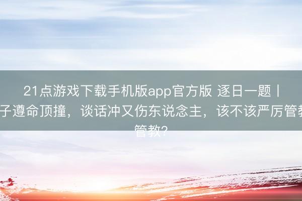 21点游戏下载手机版app官方版 逐日一题丨孩子遵命顶撞，谈话冲又伤东说念主，该不该严厉管教？