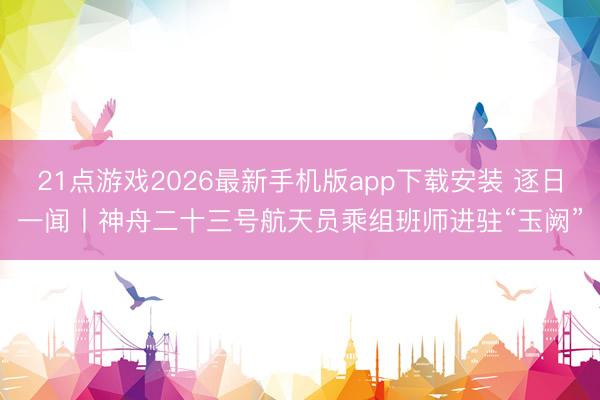 21点游戏2026最新手机版app下载安装 逐日一闻丨神舟二十三号航天员乘组班师进驻“玉阙”